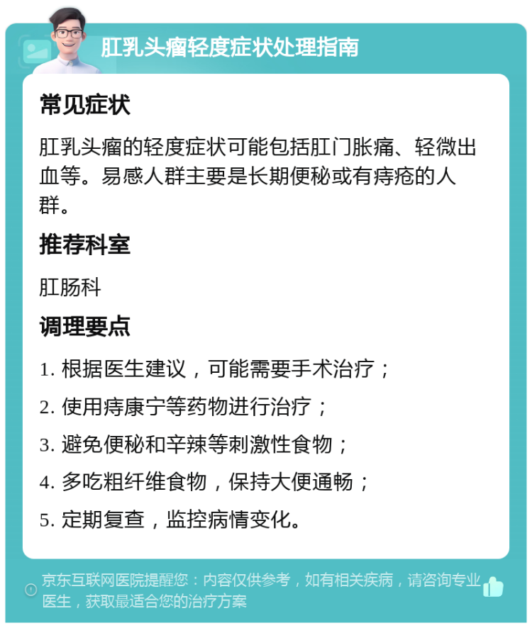 肛乳头瘤轻度症状处理指南 常见症状 肛乳头瘤的轻度症状可能包括肛门胀痛、轻微出血等。易感人群主要是长期便秘或有痔疮的人群。 推荐科室 肛肠科 调理要点 1. 根据医生建议，可能需要手术治疗； 2. 使用痔康宁等药物进行治疗； 3. 避免便秘和辛辣等刺激性食物； 4. 多吃粗纤维食物，保持大便通畅； 5. 定期复查，监控病情变化。