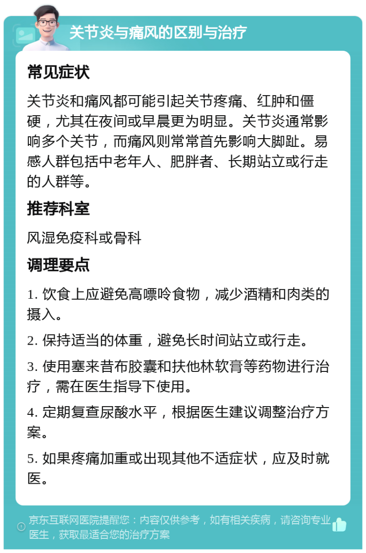 关节炎与痛风的区别与治疗 常见症状 关节炎和痛风都可能引起关节疼痛、红肿和僵硬，尤其在夜间或早晨更为明显。关节炎通常影响多个关节，而痛风则常常首先影响大脚趾。易感人群包括中老年人、肥胖者、长期站立或行走的人群等。 推荐科室 风湿免疫科或骨科 调理要点 1. 饮食上应避免高嘌呤食物，减少酒精和肉类的摄入。 2. 保持适当的体重，避免长时间站立或行走。 3. 使用塞来昔布胶囊和扶他林软膏等药物进行治疗，需在医生指导下使用。 4. 定期复查尿酸水平，根据医生建议调整治疗方案。 5. 如果疼痛加重或出现其他不适症状，应及时就医。