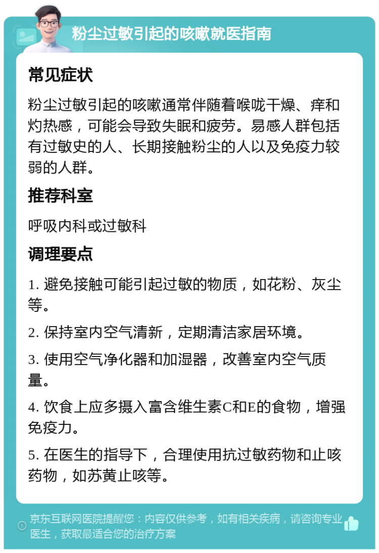 粉尘过敏引起的咳嗽就医指南 常见症状 粉尘过敏引起的咳嗽通常伴随着喉咙干燥、痒和灼热感，可能会导致失眠和疲劳。易感人群包括有过敏史的人、长期接触粉尘的人以及免疫力较弱的人群。 推荐科室 呼吸内科或过敏科 调理要点 1. 避免接触可能引起过敏的物质，如花粉、灰尘等。 2. 保持室内空气清新，定期清洁家居环境。 3. 使用空气净化器和加湿器，改善室内空气质量。 4. 饮食上应多摄入富含维生素C和E的食物，增强免疫力。 5. 在医生的指导下，合理使用抗过敏药物和止咳药物，如苏黄止咳等。