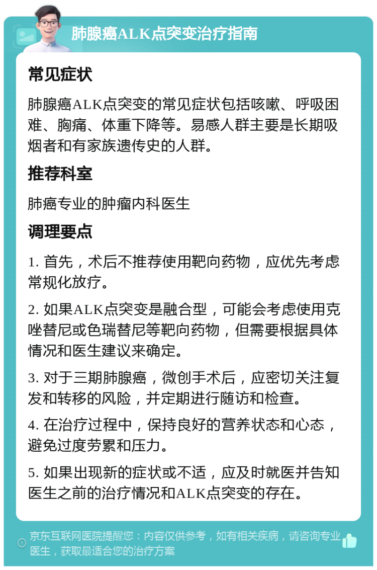 肺腺癌ALK点突变治疗指南 常见症状 肺腺癌ALK点突变的常见症状包括咳嗽、呼吸困难、胸痛、体重下降等。易感人群主要是长期吸烟者和有家族遗传史的人群。 推荐科室 肺癌专业的肿瘤内科医生 调理要点 1. 首先，术后不推荐使用靶向药物，应优先考虑常规化放疗。 2. 如果ALK点突变是融合型，可能会考虑使用克唑替尼或色瑞替尼等靶向药物，但需要根据具体情况和医生建议来确定。 3. 对于三期肺腺癌，微创手术后，应密切关注复发和转移的风险，并定期进行随访和检查。 4. 在治疗过程中，保持良好的营养状态和心态，避免过度劳累和压力。 5. 如果出现新的症状或不适，应及时就医并告知医生之前的治疗情况和ALK点突变的存在。