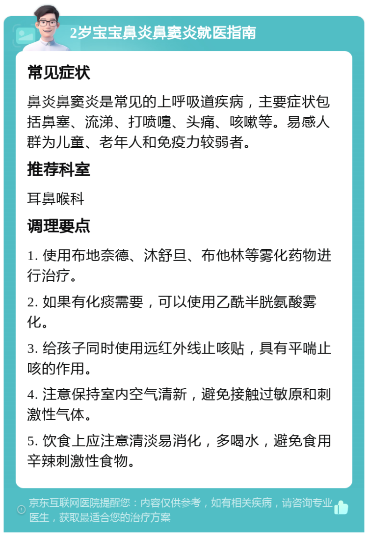 2岁宝宝鼻炎鼻窦炎就医指南 常见症状 鼻炎鼻窦炎是常见的上呼吸道疾病，主要症状包括鼻塞、流涕、打喷嚏、头痛、咳嗽等。易感人群为儿童、老年人和免疫力较弱者。 推荐科室 耳鼻喉科 调理要点 1. 使用布地奈德、沐舒旦、布他林等雾化药物进行治疗。 2. 如果有化痰需要，可以使用乙酰半胱氨酸雾化。 3. 给孩子同时使用远红外线止咳贴，具有平喘止咳的作用。 4. 注意保持室内空气清新，避免接触过敏原和刺激性气体。 5. 饮食上应注意清淡易消化，多喝水，避免食用辛辣刺激性食物。