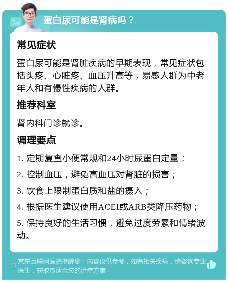 蛋白尿可能是肾病吗？ 常见症状 蛋白尿可能是肾脏疾病的早期表现，常见症状包括头疼、心脏疼、血压升高等，易感人群为中老年人和有慢性疾病的人群。 推荐科室 肾内科门诊就诊。 调理要点 1. 定期复查小便常规和24小时尿蛋白定量； 2. 控制血压，避免高血压对肾脏的损害； 3. 饮食上限制蛋白质和盐的摄入； 4. 根据医生建议使用ACEI或ARB类降压药物； 5. 保持良好的生活习惯，避免过度劳累和情绪波动。