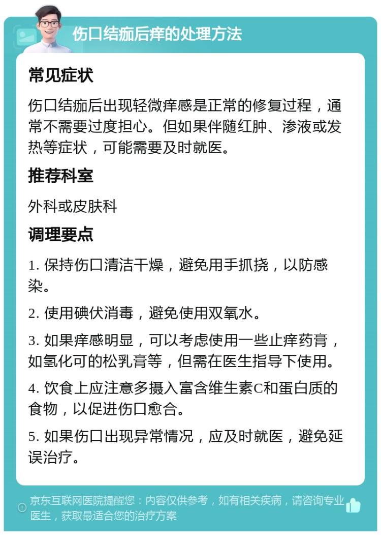 伤口结痂后痒的处理方法 常见症状 伤口结痂后出现轻微痒感是正常的修复过程，通常不需要过度担心。但如果伴随红肿、渗液或发热等症状，可能需要及时就医。 推荐科室 外科或皮肤科 调理要点 1. 保持伤口清洁干燥，避免用手抓挠，以防感染。 2. 使用碘伏消毒，避免使用双氧水。 3. 如果痒感明显，可以考虑使用一些止痒药膏，如氢化可的松乳膏等，但需在医生指导下使用。 4. 饮食上应注意多摄入富含维生素C和蛋白质的食物，以促进伤口愈合。 5. 如果伤口出现异常情况，应及时就医，避免延误治疗。