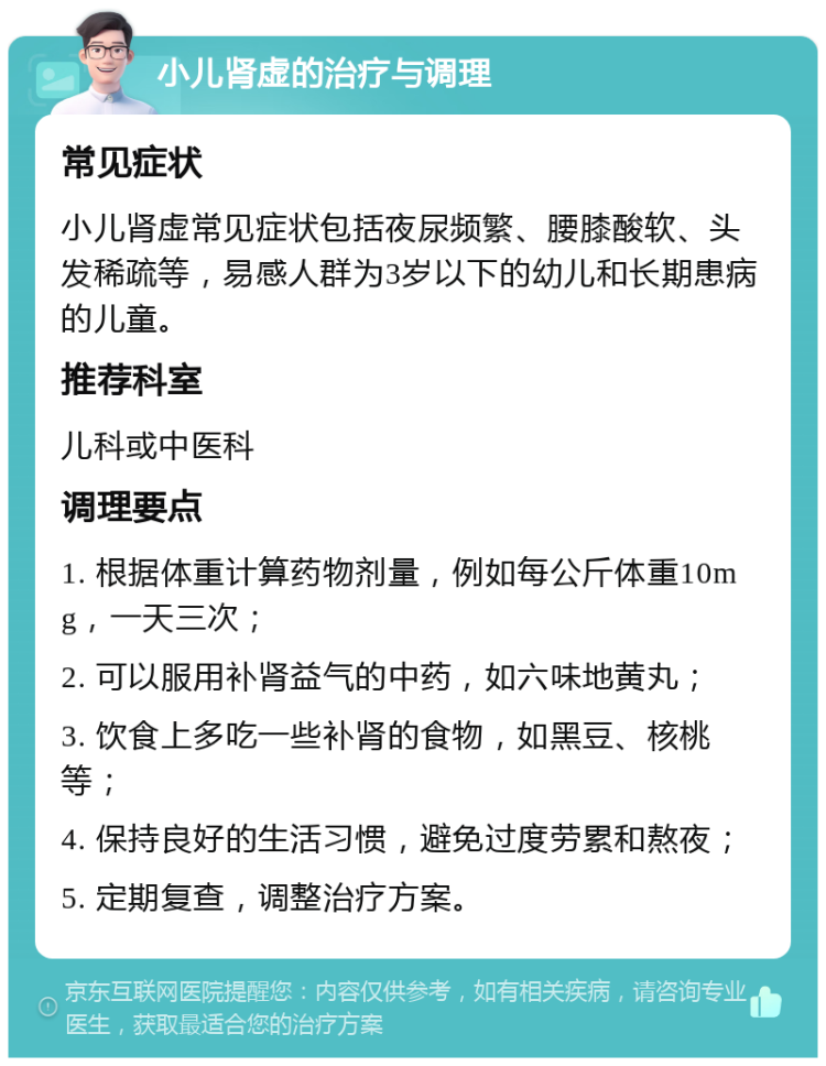 小儿肾虚的治疗与调理 常见症状 小儿肾虚常见症状包括夜尿频繁、腰膝酸软、头发稀疏等，易感人群为3岁以下的幼儿和长期患病的儿童。 推荐科室 儿科或中医科 调理要点 1. 根据体重计算药物剂量，例如每公斤体重10mg，一天三次； 2. 可以服用补肾益气的中药，如六味地黄丸； 3. 饮食上多吃一些补肾的食物，如黑豆、核桃等； 4. 保持良好的生活习惯，避免过度劳累和熬夜； 5. 定期复查，调整治疗方案。