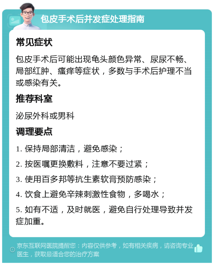 包皮手术后并发症处理指南 常见症状 包皮手术后可能出现龟头颜色异常、尿尿不畅、局部红肿、瘙痒等症状，多数与手术后护理不当或感染有关。 推荐科室 泌尿外科或男科 调理要点 1. 保持局部清洁，避免感染； 2. 按医嘱更换敷料，注意不要过紧； 3. 使用百多邦等抗生素软膏预防感染； 4. 饮食上避免辛辣刺激性食物，多喝水； 5. 如有不适，及时就医，避免自行处理导致并发症加重。