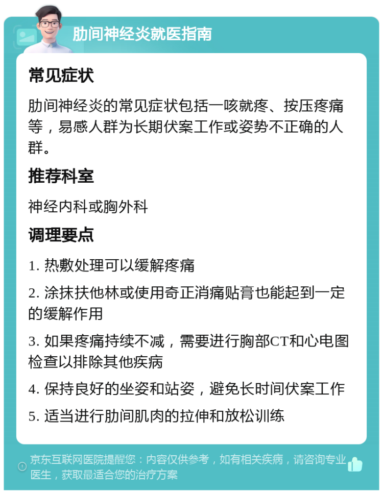 肋间神经炎就医指南 常见症状 肋间神经炎的常见症状包括一咳就疼、按压疼痛等，易感人群为长期伏案工作或姿势不正确的人群。 推荐科室 神经内科或胸外科 调理要点 1. 热敷处理可以缓解疼痛 2. 涂抹扶他林或使用奇正消痛贴膏也能起到一定的缓解作用 3. 如果疼痛持续不减，需要进行胸部CT和心电图检查以排除其他疾病 4. 保持良好的坐姿和站姿，避免长时间伏案工作 5. 适当进行肋间肌肉的拉伸和放松训练