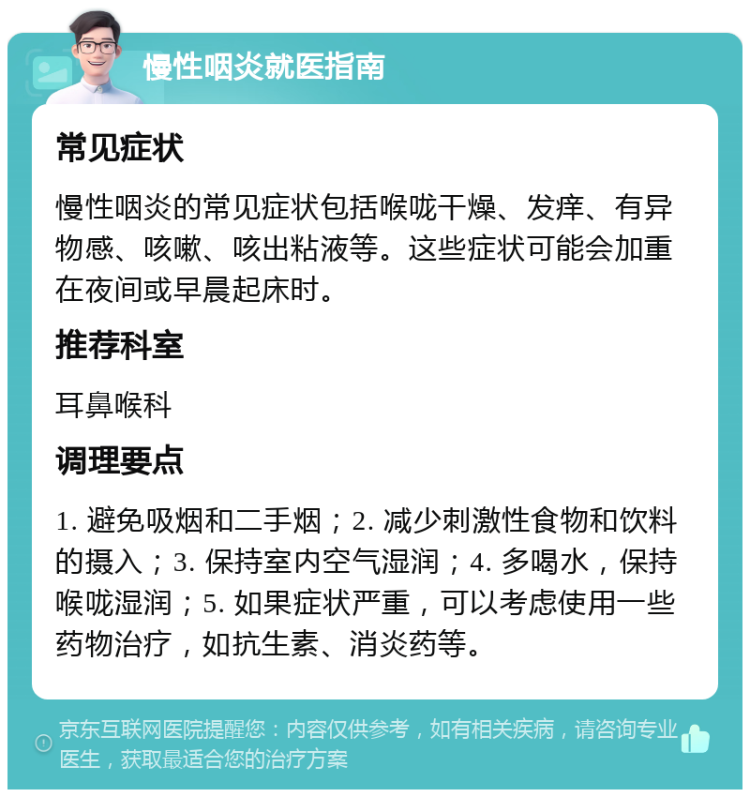 慢性咽炎就医指南 常见症状 慢性咽炎的常见症状包括喉咙干燥、发痒、有异物感、咳嗽、咳出粘液等。这些症状可能会加重在夜间或早晨起床时。 推荐科室 耳鼻喉科 调理要点 1. 避免吸烟和二手烟；2. 减少刺激性食物和饮料的摄入；3. 保持室内空气湿润；4. 多喝水，保持喉咙湿润；5. 如果症状严重，可以考虑使用一些药物治疗，如抗生素、消炎药等。