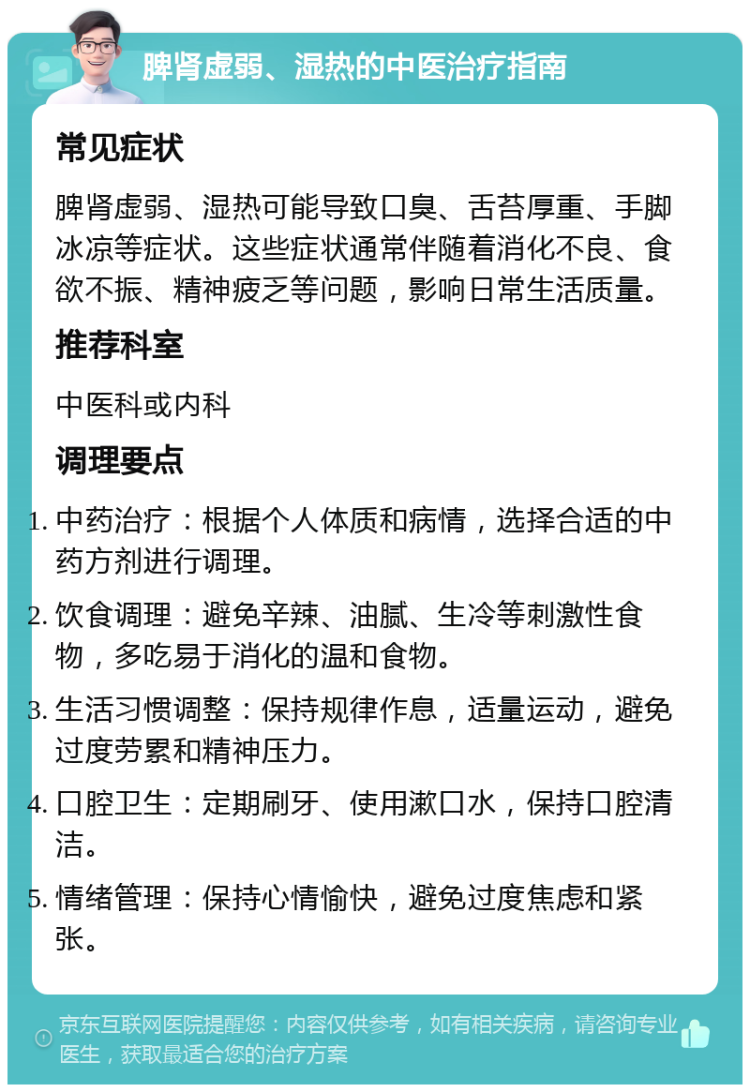 脾肾虚弱、湿热的中医治疗指南 常见症状 脾肾虚弱、湿热可能导致口臭、舌苔厚重、手脚冰凉等症状。这些症状通常伴随着消化不良、食欲不振、精神疲乏等问题，影响日常生活质量。 推荐科室 中医科或内科 调理要点 中药治疗：根据个人体质和病情，选择合适的中药方剂进行调理。 饮食调理：避免辛辣、油腻、生冷等刺激性食物，多吃易于消化的温和食物。 生活习惯调整：保持规律作息，适量运动，避免过度劳累和精神压力。 口腔卫生：定期刷牙、使用漱口水，保持口腔清洁。 情绪管理：保持心情愉快，避免过度焦虑和紧张。