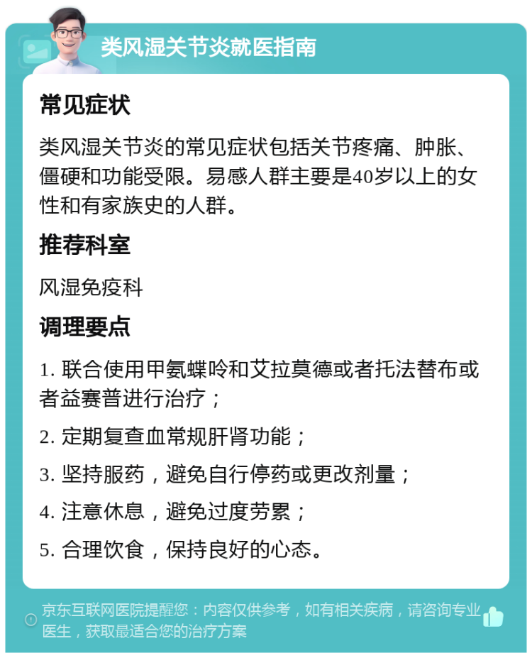 类风湿关节炎就医指南 常见症状 类风湿关节炎的常见症状包括关节疼痛、肿胀、僵硬和功能受限。易感人群主要是40岁以上的女性和有家族史的人群。 推荐科室 风湿免疫科 调理要点 1. 联合使用甲氨蝶呤和艾拉莫德或者托法替布或者益赛普进行治疗； 2. 定期复查血常规肝肾功能； 3. 坚持服药，避免自行停药或更改剂量； 4. 注意休息，避免过度劳累； 5. 合理饮食，保持良好的心态。