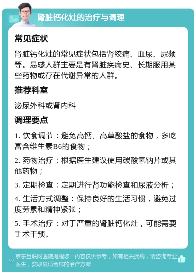 肾脏钙化灶的治疗与调理 常见症状 肾脏钙化灶的常见症状包括肾绞痛、血尿、尿频等。易感人群主要是有肾脏疾病史、长期服用某些药物或存在代谢异常的人群。 推荐科室 泌尿外科或肾内科 调理要点 1. 饮食调节：避免高钙、高草酸盐的食物，多吃富含维生素B6的食物； 2. 药物治疗：根据医生建议使用碳酸氢钠片或其他药物； 3. 定期检查：定期进行肾功能检查和尿液分析； 4. 生活方式调整：保持良好的生活习惯，避免过度劳累和精神紧张； 5. 手术治疗：对于严重的肾脏钙化灶，可能需要手术干预。