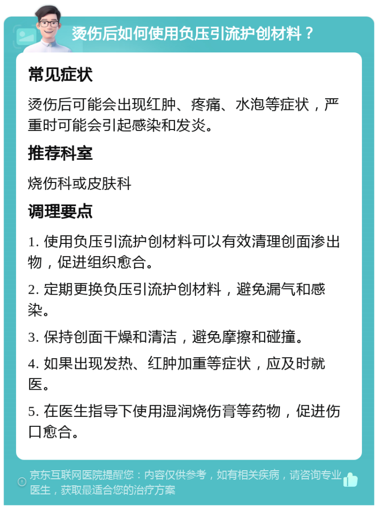 烫伤后如何使用负压引流护创材料？ 常见症状 烫伤后可能会出现红肿、疼痛、水泡等症状，严重时可能会引起感染和发炎。 推荐科室 烧伤科或皮肤科 调理要点 1. 使用负压引流护创材料可以有效清理创面渗出物，促进组织愈合。 2. 定期更换负压引流护创材料，避免漏气和感染。 3. 保持创面干燥和清洁，避免摩擦和碰撞。 4. 如果出现发热、红肿加重等症状，应及时就医。 5. 在医生指导下使用湿润烧伤膏等药物，促进伤口愈合。