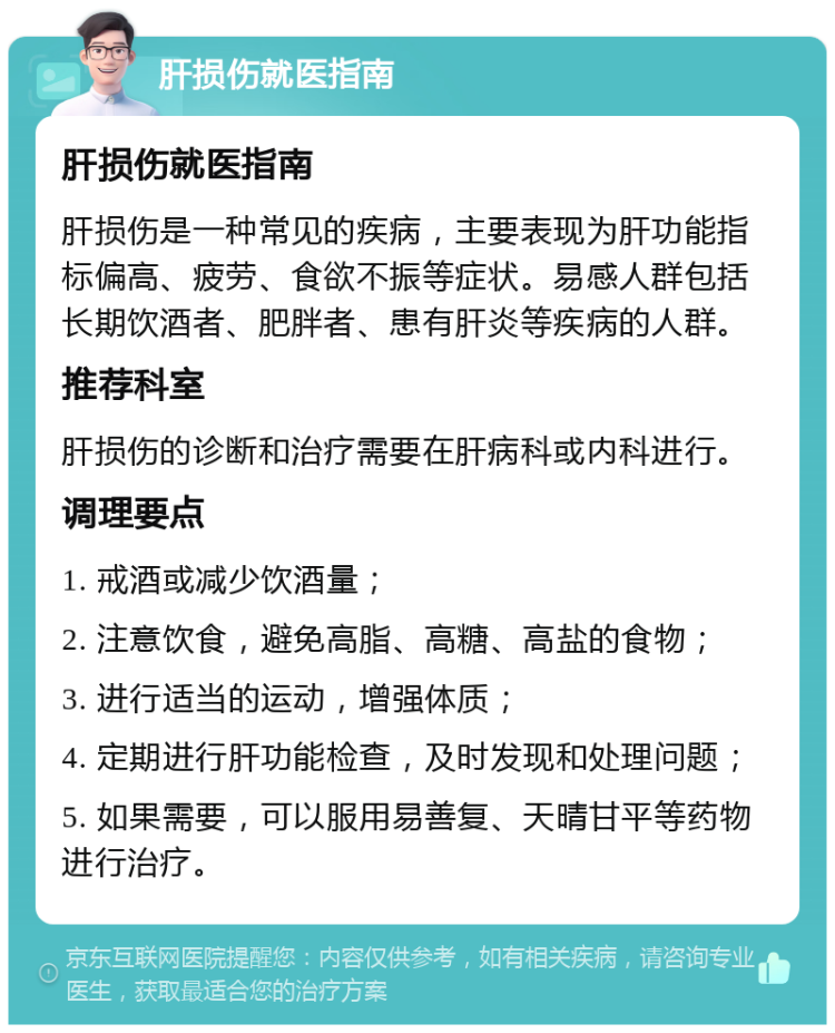 肝损伤就医指南 肝损伤就医指南 肝损伤是一种常见的疾病，主要表现为肝功能指标偏高、疲劳、食欲不振等症状。易感人群包括长期饮酒者、肥胖者、患有肝炎等疾病的人群。 推荐科室 肝损伤的诊断和治疗需要在肝病科或内科进行。 调理要点 1. 戒酒或减少饮酒量； 2. 注意饮食，避免高脂、高糖、高盐的食物； 3. 进行适当的运动，增强体质； 4. 定期进行肝功能检查，及时发现和处理问题； 5. 如果需要，可以服用易善复、天晴甘平等药物进行治疗。