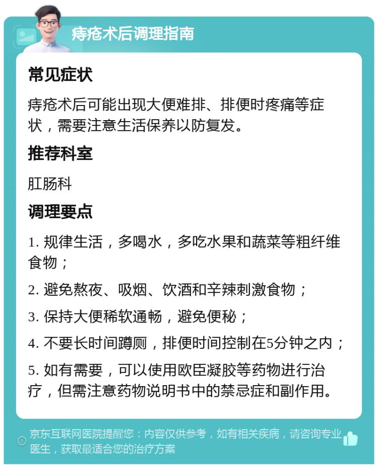 痔疮术后调理指南 常见症状 痔疮术后可能出现大便难排、排便时疼痛等症状，需要注意生活保养以防复发。 推荐科室 肛肠科 调理要点 1. 规律生活，多喝水，多吃水果和蔬菜等粗纤维食物； 2. 避免熬夜、吸烟、饮酒和辛辣刺激食物； 3. 保持大便稀软通畅，避免便秘； 4. 不要长时间蹲厕，排便时间控制在5分钟之内； 5. 如有需要，可以使用欧臣凝胶等药物进行治疗，但需注意药物说明书中的禁忌症和副作用。