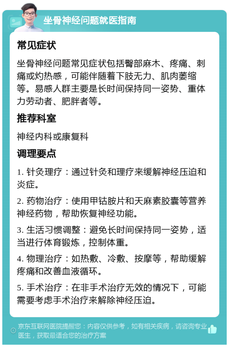 坐骨神经问题就医指南 常见症状 坐骨神经问题常见症状包括臀部麻木、疼痛、刺痛或灼热感，可能伴随着下肢无力、肌肉萎缩等。易感人群主要是长时间保持同一姿势、重体力劳动者、肥胖者等。 推荐科室 神经内科或康复科 调理要点 1. 针灸理疗：通过针灸和理疗来缓解神经压迫和炎症。 2. 药物治疗：使用甲钴胺片和天麻素胶囊等营养神经药物，帮助恢复神经功能。 3. 生活习惯调整：避免长时间保持同一姿势，适当进行体育锻炼，控制体重。 4. 物理治疗：如热敷、冷敷、按摩等，帮助缓解疼痛和改善血液循环。 5. 手术治疗：在非手术治疗无效的情况下，可能需要考虑手术治疗来解除神经压迫。