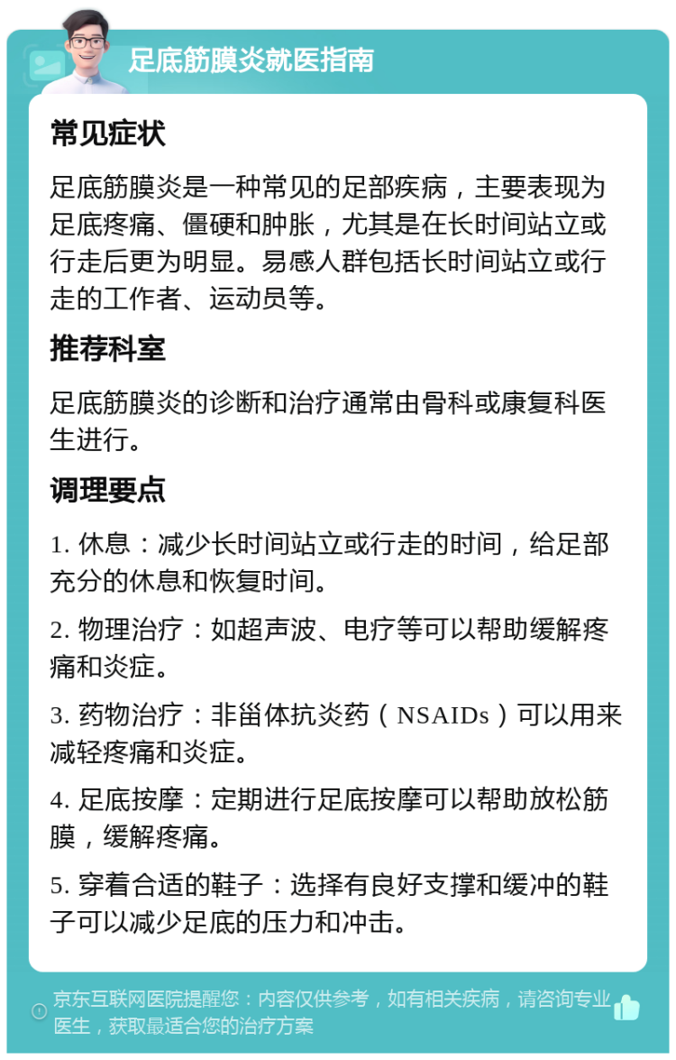 足底筋膜炎就医指南 常见症状 足底筋膜炎是一种常见的足部疾病，主要表现为足底疼痛、僵硬和肿胀，尤其是在长时间站立或行走后更为明显。易感人群包括长时间站立或行走的工作者、运动员等。 推荐科室 足底筋膜炎的诊断和治疗通常由骨科或康复科医生进行。 调理要点 1. 休息：减少长时间站立或行走的时间，给足部充分的休息和恢复时间。 2. 物理治疗：如超声波、电疗等可以帮助缓解疼痛和炎症。 3. 药物治疗：非甾体抗炎药（NSAIDs）可以用来减轻疼痛和炎症。 4. 足底按摩：定期进行足底按摩可以帮助放松筋膜，缓解疼痛。 5. 穿着合适的鞋子：选择有良好支撑和缓冲的鞋子可以减少足底的压力和冲击。