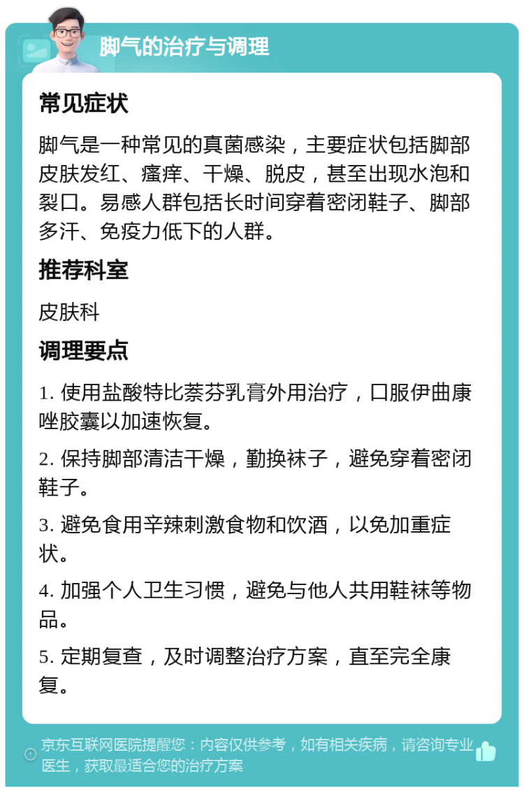 脚气的治疗与调理 常见症状 脚气是一种常见的真菌感染，主要症状包括脚部皮肤发红、瘙痒、干燥、脱皮，甚至出现水泡和裂口。易感人群包括长时间穿着密闭鞋子、脚部多汗、免疫力低下的人群。 推荐科室 皮肤科 调理要点 1. 使用盐酸特比萘芬乳膏外用治疗，口服伊曲康唑胶囊以加速恢复。 2. 保持脚部清洁干燥，勤换袜子，避免穿着密闭鞋子。 3. 避免食用辛辣刺激食物和饮酒，以免加重症状。 4. 加强个人卫生习惯，避免与他人共用鞋袜等物品。 5. 定期复查，及时调整治疗方案，直至完全康复。