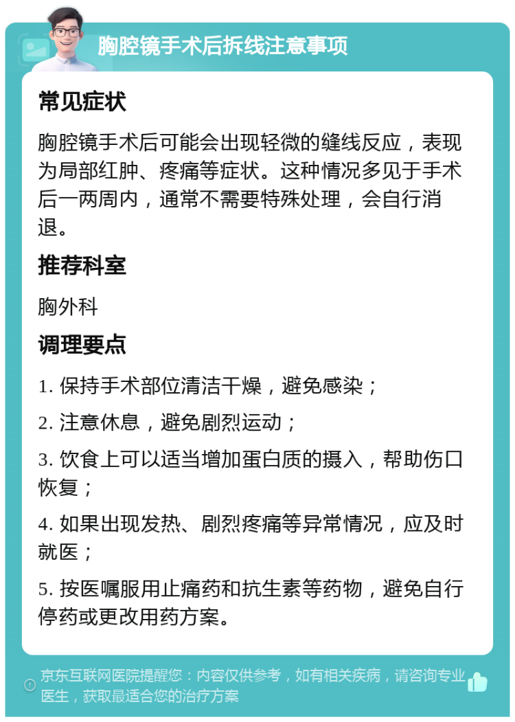 胸腔镜手术后拆线注意事项 常见症状 胸腔镜手术后可能会出现轻微的缝线反应，表现为局部红肿、疼痛等症状。这种情况多见于手术后一两周内，通常不需要特殊处理，会自行消退。 推荐科室 胸外科 调理要点 1. 保持手术部位清洁干燥，避免感染； 2. 注意休息，避免剧烈运动； 3. 饮食上可以适当增加蛋白质的摄入，帮助伤口恢复； 4. 如果出现发热、剧烈疼痛等异常情况，应及时就医； 5. 按医嘱服用止痛药和抗生素等药物，避免自行停药或更改用药方案。