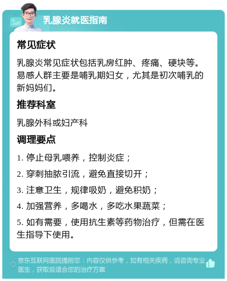 乳腺炎就医指南 常见症状 乳腺炎常见症状包括乳房红肿、疼痛、硬块等。易感人群主要是哺乳期妇女，尤其是初次哺乳的新妈妈们。 推荐科室 乳腺外科或妇产科 调理要点 1. 停止母乳喂养，控制炎症； 2. 穿刺抽脓引流，避免直接切开； 3. 注意卫生，规律吸奶，避免积奶； 4. 加强营养，多喝水，多吃水果蔬菜； 5. 如有需要，使用抗生素等药物治疗，但需在医生指导下使用。