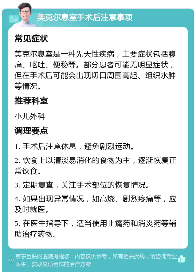 美克尔息室手术后注意事项 常见症状 美克尔息室是一种先天性疾病，主要症状包括腹痛、呕吐、便秘等。部分患者可能无明显症状，但在手术后可能会出现切口周围高起、组织水肿等情况。 推荐科室 小儿外科 调理要点 1. 手术后注意休息，避免剧烈运动。 2. 饮食上以清淡易消化的食物为主，逐渐恢复正常饮食。 3. 定期复查，关注手术部位的恢复情况。 4. 如果出现异常情况，如高烧、剧烈疼痛等，应及时就医。 5. 在医生指导下，适当使用止痛药和消炎药等辅助治疗药物。