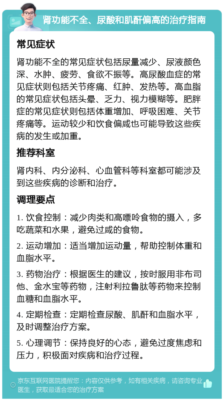 肾功能不全、尿酸和肌酐偏高的治疗指南 常见症状 肾功能不全的常见症状包括尿量减少、尿液颜色深、水肿、疲劳、食欲不振等。高尿酸血症的常见症状则包括关节疼痛、红肿、发热等。高血脂的常见症状包括头晕、乏力、视力模糊等。肥胖症的常见症状则包括体重增加、呼吸困难、关节疼痛等。运动较少和饮食偏咸也可能导致这些疾病的发生或加重。 推荐科室 肾内科、内分泌科、心血管科等科室都可能涉及到这些疾病的诊断和治疗。 调理要点 1. 饮食控制：减少肉类和高嘌呤食物的摄入，多吃蔬菜和水果，避免过咸的食物。 2. 运动增加：适当增加运动量，帮助控制体重和血脂水平。 3. 药物治疗：根据医生的建议，按时服用非布司他、金水宝等药物，注射利拉鲁肽等药物来控制血糖和血脂水平。 4. 定期检查：定期检查尿酸、肌酐和血脂水平，及时调整治疗方案。 5. 心理调节：保持良好的心态，避免过度焦虑和压力，积极面对疾病和治疗过程。