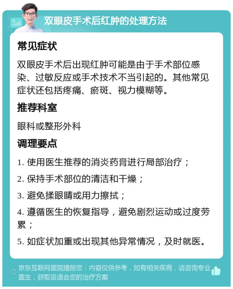 双眼皮手术后红肿的处理方法 常见症状 双眼皮手术后出现红肿可能是由于手术部位感染、过敏反应或手术技术不当引起的。其他常见症状还包括疼痛、瘀斑、视力模糊等。 推荐科室 眼科或整形外科 调理要点 1. 使用医生推荐的消炎药膏进行局部治疗； 2. 保持手术部位的清洁和干燥； 3. 避免揉眼睛或用力擦拭； 4. 遵循医生的恢复指导，避免剧烈运动或过度劳累； 5. 如症状加重或出现其他异常情况，及时就医。