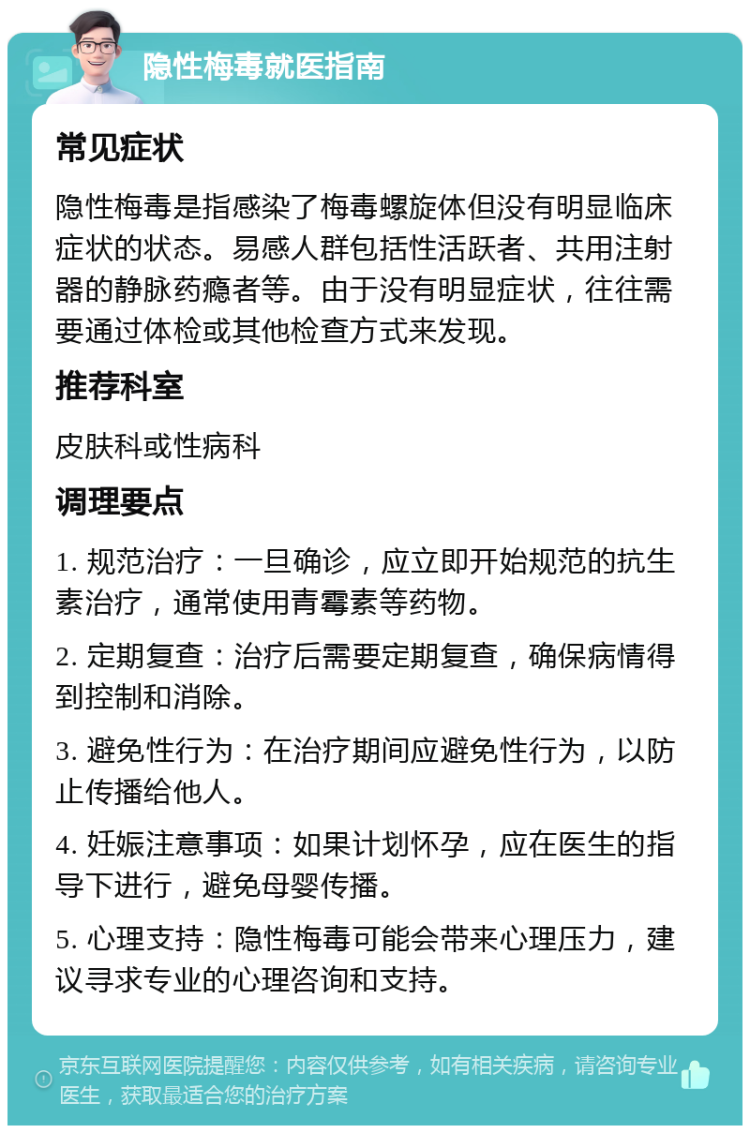 隐性梅毒就医指南 常见症状 隐性梅毒是指感染了梅毒螺旋体但没有明显临床症状的状态。易感人群包括性活跃者、共用注射器的静脉药瘾者等。由于没有明显症状，往往需要通过体检或其他检查方式来发现。 推荐科室 皮肤科或性病科 调理要点 1. 规范治疗：一旦确诊，应立即开始规范的抗生素治疗，通常使用青霉素等药物。 2. 定期复查：治疗后需要定期复查，确保病情得到控制和消除。 3. 避免性行为：在治疗期间应避免性行为，以防止传播给他人。 4. 妊娠注意事项：如果计划怀孕，应在医生的指导下进行，避免母婴传播。 5. 心理支持：隐性梅毒可能会带来心理压力，建议寻求专业的心理咨询和支持。