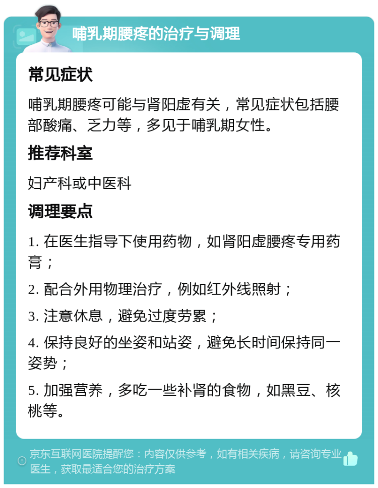 哺乳期腰疼的治疗与调理 常见症状 哺乳期腰疼可能与肾阳虚有关，常见症状包括腰部酸痛、乏力等，多见于哺乳期女性。 推荐科室 妇产科或中医科 调理要点 1. 在医生指导下使用药物，如肾阳虚腰疼专用药膏； 2. 配合外用物理治疗，例如红外线照射； 3. 注意休息，避免过度劳累； 4. 保持良好的坐姿和站姿，避免长时间保持同一姿势； 5. 加强营养，多吃一些补肾的食物，如黑豆、核桃等。