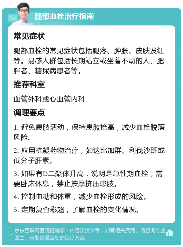 腿部血栓治疗指南 常见症状 腿部血栓的常见症状包括腿疼、肿胀、皮肤发红等。易感人群包括长期站立或坐着不动的人、肥胖者、糖尿病患者等。 推荐科室 血管外科或心血管内科 调理要点 1. 避免患肢活动，保持患肢抬高，减少血栓脱落风险。 2. 应用抗凝药物治疗，如达比加群、利伐沙班或低分子肝素。 3. 如果有D二聚体升高，说明是急性期血栓，需要卧床休息，禁止按摩挤压患肢。 4. 控制血糖和体重，减少血栓形成的风险。 5. 定期复查彩超，了解血栓的变化情况。