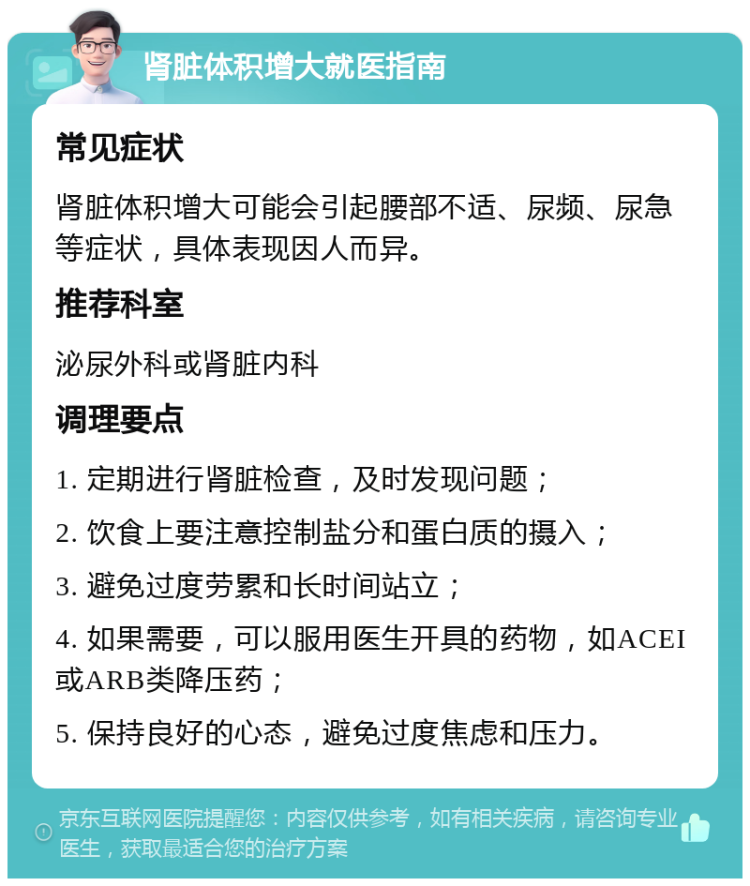 肾脏体积增大就医指南 常见症状 肾脏体积增大可能会引起腰部不适、尿频、尿急等症状，具体表现因人而异。 推荐科室 泌尿外科或肾脏内科 调理要点 1. 定期进行肾脏检查，及时发现问题； 2. 饮食上要注意控制盐分和蛋白质的摄入； 3. 避免过度劳累和长时间站立； 4. 如果需要，可以服用医生开具的药物，如ACEI或ARB类降压药； 5. 保持良好的心态，避免过度焦虑和压力。