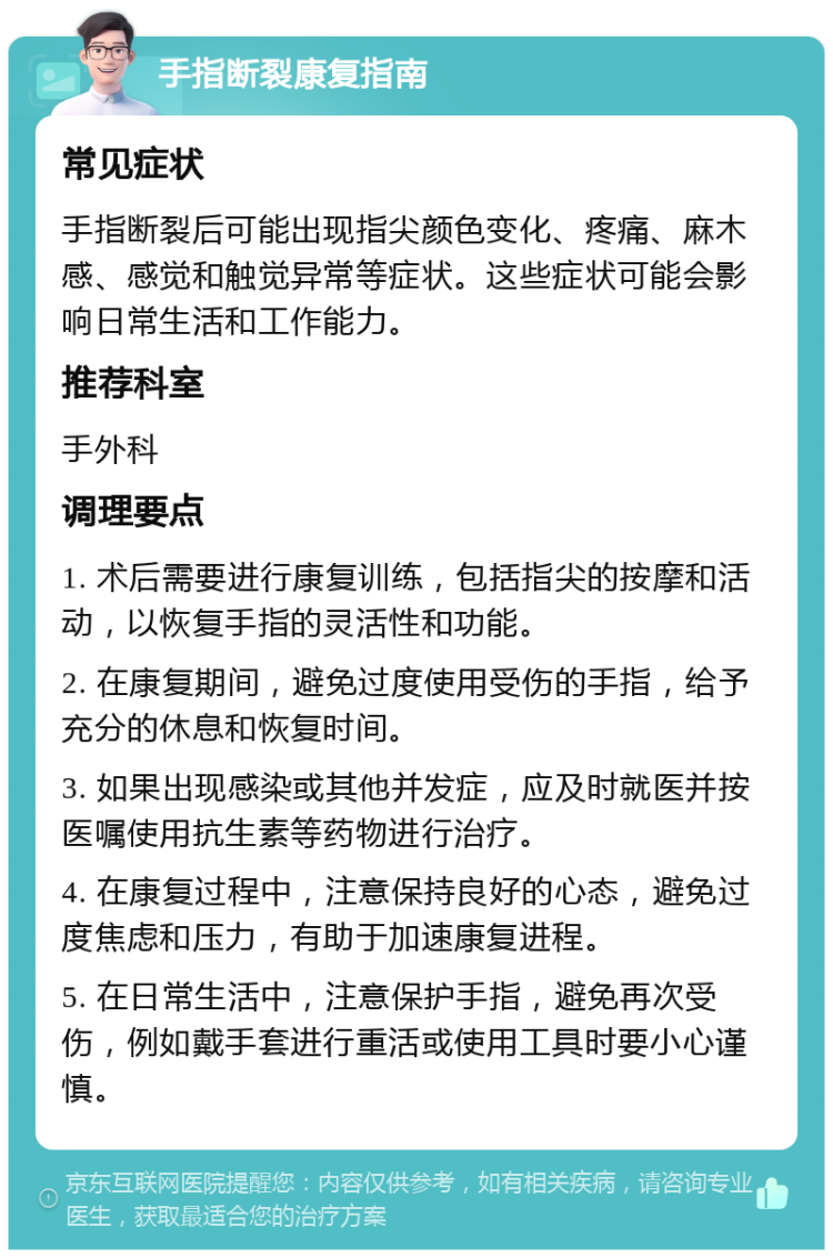 手指断裂康复指南 常见症状 手指断裂后可能出现指尖颜色变化、疼痛、麻木感、感觉和触觉异常等症状。这些症状可能会影响日常生活和工作能力。 推荐科室 手外科 调理要点 1. 术后需要进行康复训练，包括指尖的按摩和活动，以恢复手指的灵活性和功能。 2. 在康复期间，避免过度使用受伤的手指，给予充分的休息和恢复时间。 3. 如果出现感染或其他并发症，应及时就医并按医嘱使用抗生素等药物进行治疗。 4. 在康复过程中，注意保持良好的心态，避免过度焦虑和压力，有助于加速康复进程。 5. 在日常生活中，注意保护手指，避免再次受伤，例如戴手套进行重活或使用工具时要小心谨慎。