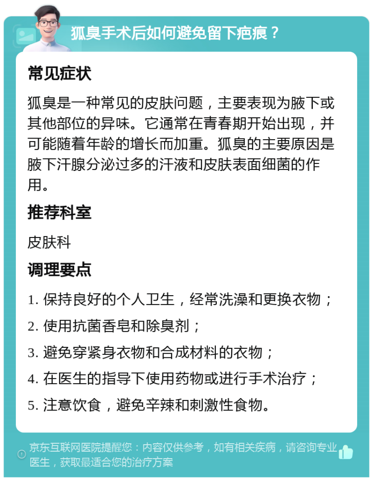 狐臭手术后如何避免留下疤痕？ 常见症状 狐臭是一种常见的皮肤问题，主要表现为腋下或其他部位的异味。它通常在青春期开始出现，并可能随着年龄的增长而加重。狐臭的主要原因是腋下汗腺分泌过多的汗液和皮肤表面细菌的作用。 推荐科室 皮肤科 调理要点 1. 保持良好的个人卫生，经常洗澡和更换衣物； 2. 使用抗菌香皂和除臭剂； 3. 避免穿紧身衣物和合成材料的衣物； 4. 在医生的指导下使用药物或进行手术治疗； 5. 注意饮食，避免辛辣和刺激性食物。