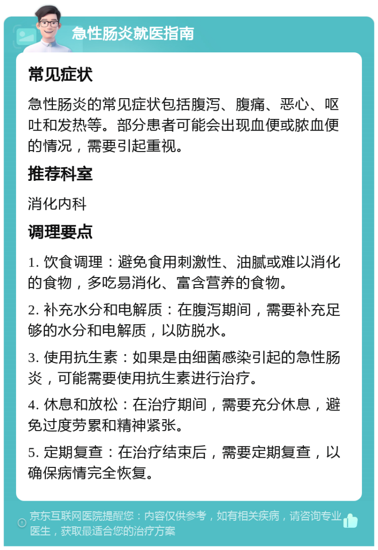 急性肠炎就医指南 常见症状 急性肠炎的常见症状包括腹泻、腹痛、恶心、呕吐和发热等。部分患者可能会出现血便或脓血便的情况，需要引起重视。 推荐科室 消化内科 调理要点 1. 饮食调理：避免食用刺激性、油腻或难以消化的食物，多吃易消化、富含营养的食物。 2. 补充水分和电解质：在腹泻期间，需要补充足够的水分和电解质，以防脱水。 3. 使用抗生素：如果是由细菌感染引起的急性肠炎，可能需要使用抗生素进行治疗。 4. 休息和放松：在治疗期间，需要充分休息，避免过度劳累和精神紧张。 5. 定期复查：在治疗结束后，需要定期复查，以确保病情完全恢复。