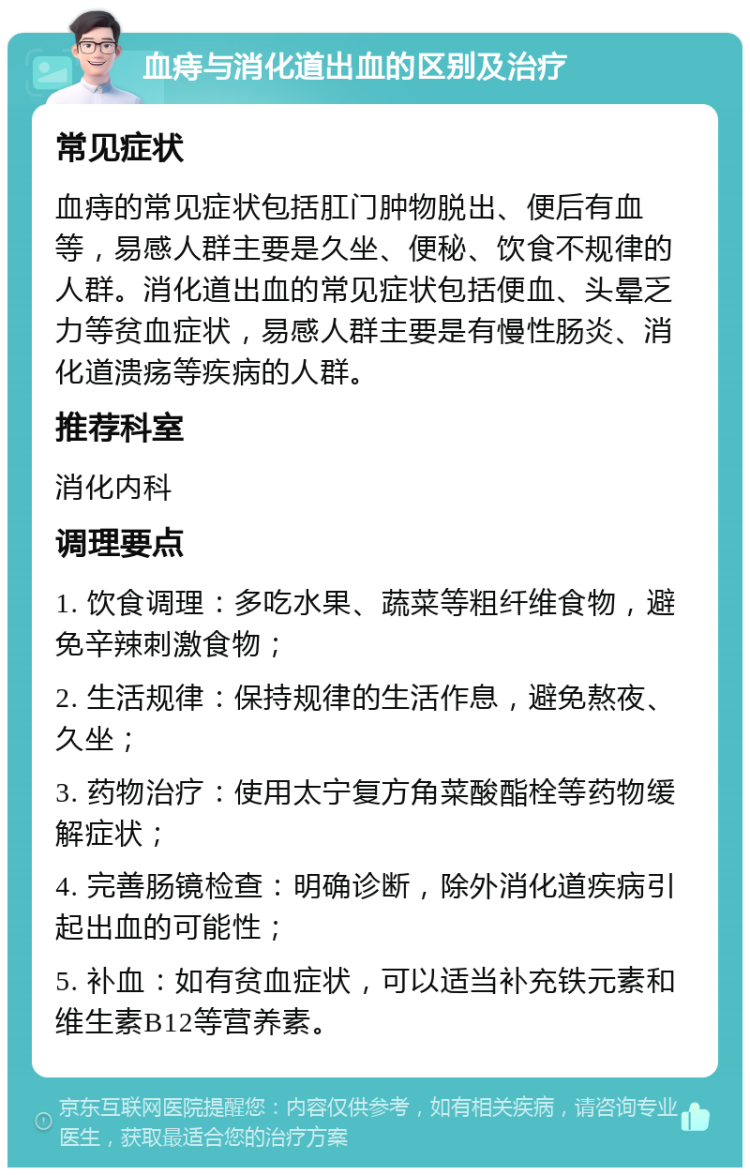 血痔与消化道出血的区别及治疗 常见症状 血痔的常见症状包括肛门肿物脱出、便后有血等，易感人群主要是久坐、便秘、饮食不规律的人群。消化道出血的常见症状包括便血、头晕乏力等贫血症状，易感人群主要是有慢性肠炎、消化道溃疡等疾病的人群。 推荐科室 消化内科 调理要点 1. 饮食调理：多吃水果、蔬菜等粗纤维食物，避免辛辣刺激食物； 2. 生活规律：保持规律的生活作息，避免熬夜、久坐； 3. 药物治疗：使用太宁复方角菜酸酯栓等药物缓解症状； 4. 完善肠镜检查：明确诊断，除外消化道疾病引起出血的可能性； 5. 补血：如有贫血症状，可以适当补充铁元素和维生素B12等营养素。