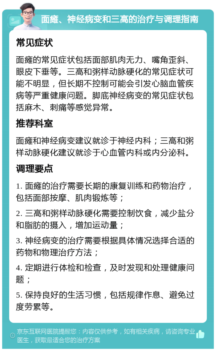 面瘫、神经病变和三高的治疗与调理指南 常见症状 面瘫的常见症状包括面部肌肉无力、嘴角歪斜、眼皮下垂等。三高和粥样动脉硬化的常见症状可能不明显，但长期不控制可能会引发心脑血管疾病等严重健康问题。脚底神经病变的常见症状包括麻木、刺痛等感觉异常。 推荐科室 面瘫和神经病变建议就诊于神经内科；三高和粥样动脉硬化建议就诊于心血管内科或内分泌科。 调理要点 1. 面瘫的治疗需要长期的康复训练和药物治疗，包括面部按摩、肌肉锻炼等； 2. 三高和粥样动脉硬化需要控制饮食，减少盐分和脂肪的摄入，增加运动量； 3. 神经病变的治疗需要根据具体情况选择合适的药物和物理治疗方法； 4. 定期进行体检和检查，及时发现和处理健康问题； 5. 保持良好的生活习惯，包括规律作息、避免过度劳累等。