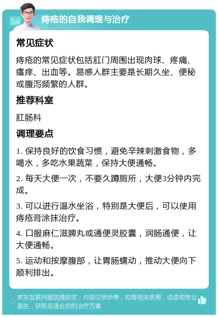 痔疮的自我调理与治疗 常见症状 痔疮的常见症状包括肛门周围出现肉球、疼痛、瘙痒、出血等。易感人群主要是长期久坐、便秘或腹泻频繁的人群。 推荐科室 肛肠科 调理要点 1. 保持良好的饮食习惯，避免辛辣刺激食物，多喝水，多吃水果蔬菜，保持大便通畅。 2. 每天大便一次，不要久蹲厕所，大便3分钟内完成。 3. 可以进行温水坐浴，特别是大便后，可以使用痔疮膏涂抹治疗。 4. 口服麻仁滋脾丸或通便灵胶囊，润肠通便，让大便通畅。 5. 运动和按摩腹部，让胃肠蠕动，推动大便向下顺利排出。