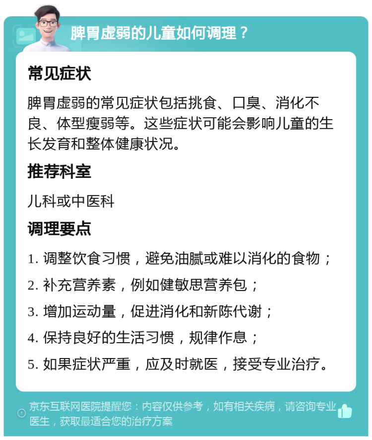 脾胃虚弱的儿童如何调理？ 常见症状 脾胃虚弱的常见症状包括挑食、口臭、消化不良、体型瘦弱等。这些症状可能会影响儿童的生长发育和整体健康状况。 推荐科室 儿科或中医科 调理要点 1. 调整饮食习惯，避免油腻或难以消化的食物； 2. 补充营养素，例如健敏思营养包； 3. 增加运动量，促进消化和新陈代谢； 4. 保持良好的生活习惯，规律作息； 5. 如果症状严重，应及时就医，接受专业治疗。