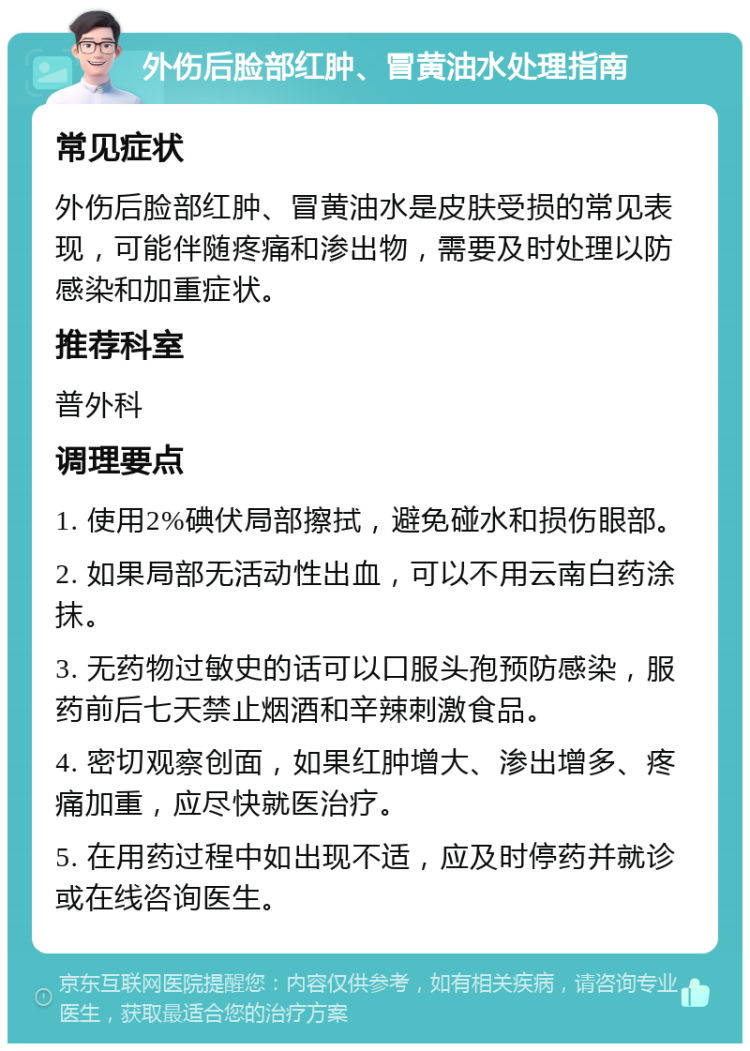 外伤后脸部红肿、冒黄油水处理指南 常见症状 外伤后脸部红肿、冒黄油水是皮肤受损的常见表现，可能伴随疼痛和渗出物，需要及时处理以防感染和加重症状。 推荐科室 普外科 调理要点 1. 使用2%碘伏局部擦拭，避免碰水和损伤眼部。 2. 如果局部无活动性出血，可以不用云南白药涂抹。 3. 无药物过敏史的话可以口服头孢预防感染，服药前后七天禁止烟酒和辛辣刺激食品。 4. 密切观察创面，如果红肿增大、渗出增多、疼痛加重，应尽快就医治疗。 5. 在用药过程中如出现不适，应及时停药并就诊或在线咨询医生。