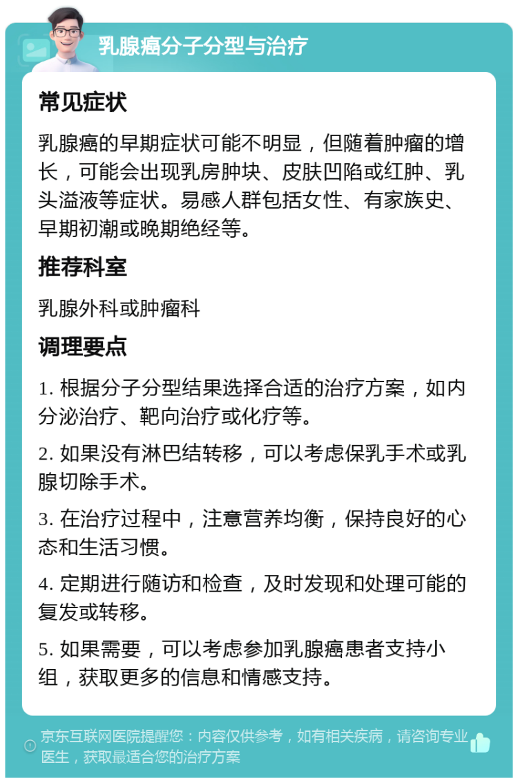 乳腺癌分子分型与治疗 常见症状 乳腺癌的早期症状可能不明显，但随着肿瘤的增长，可能会出现乳房肿块、皮肤凹陷或红肿、乳头溢液等症状。易感人群包括女性、有家族史、早期初潮或晚期绝经等。 推荐科室 乳腺外科或肿瘤科 调理要点 1. 根据分子分型结果选择合适的治疗方案，如内分泌治疗、靶向治疗或化疗等。 2. 如果没有淋巴结转移，可以考虑保乳手术或乳腺切除手术。 3. 在治疗过程中，注意营养均衡，保持良好的心态和生活习惯。 4. 定期进行随访和检查，及时发现和处理可能的复发或转移。 5. 如果需要，可以考虑参加乳腺癌患者支持小组，获取更多的信息和情感支持。