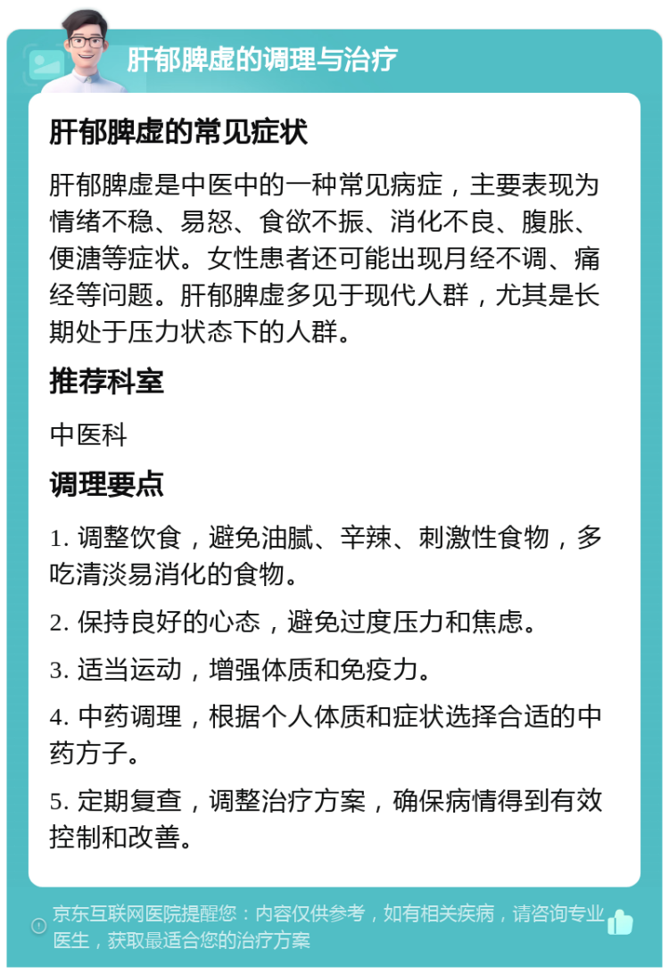 肝郁脾虚的调理与治疗 肝郁脾虚的常见症状 肝郁脾虚是中医中的一种常见病症，主要表现为情绪不稳、易怒、食欲不振、消化不良、腹胀、便溏等症状。女性患者还可能出现月经不调、痛经等问题。肝郁脾虚多见于现代人群，尤其是长期处于压力状态下的人群。 推荐科室 中医科 调理要点 1. 调整饮食，避免油腻、辛辣、刺激性食物，多吃清淡易消化的食物。 2. 保持良好的心态，避免过度压力和焦虑。 3. 适当运动，增强体质和免疫力。 4. 中药调理，根据个人体质和症状选择合适的中药方子。 5. 定期复查，调整治疗方案，确保病情得到有效控制和改善。