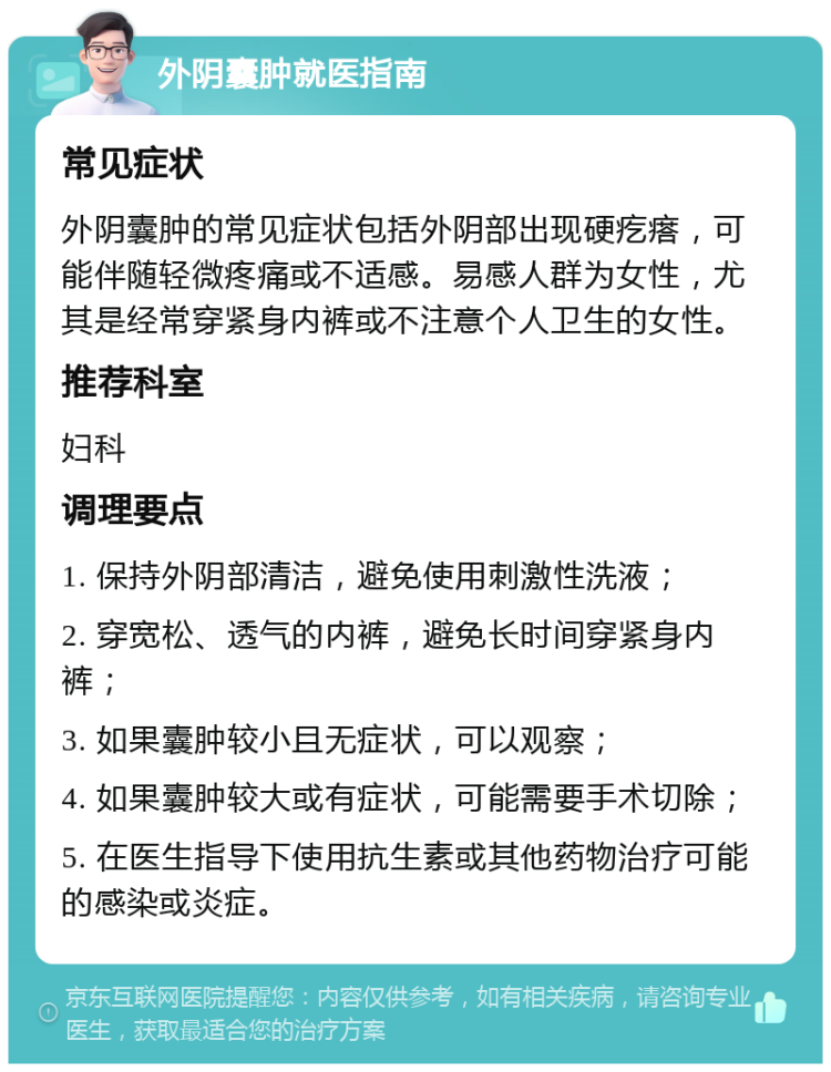 外阴囊肿就医指南 常见症状 外阴囊肿的常见症状包括外阴部出现硬疙瘩，可能伴随轻微疼痛或不适感。易感人群为女性，尤其是经常穿紧身内裤或不注意个人卫生的女性。 推荐科室 妇科 调理要点 1. 保持外阴部清洁，避免使用刺激性洗液； 2. 穿宽松、透气的内裤，避免长时间穿紧身内裤； 3. 如果囊肿较小且无症状，可以观察； 4. 如果囊肿较大或有症状，可能需要手术切除； 5. 在医生指导下使用抗生素或其他药物治疗可能的感染或炎症。