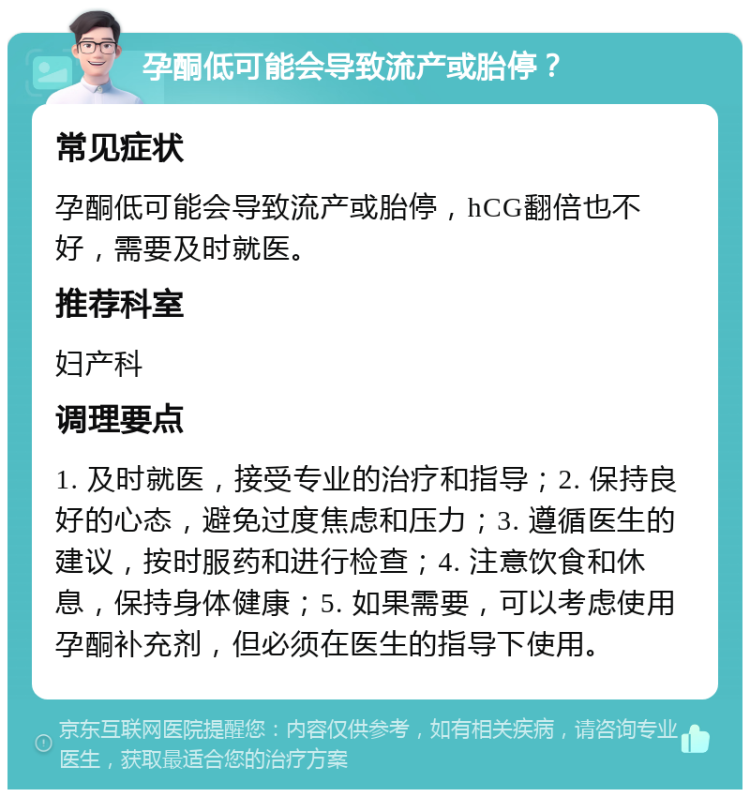 孕酮低可能会导致流产或胎停？ 常见症状 孕酮低可能会导致流产或胎停，hCG翻倍也不好，需要及时就医。 推荐科室 妇产科 调理要点 1. 及时就医，接受专业的治疗和指导；2. 保持良好的心态，避免过度焦虑和压力；3. 遵循医生的建议，按时服药和进行检查；4. 注意饮食和休息，保持身体健康；5. 如果需要，可以考虑使用孕酮补充剂，但必须在医生的指导下使用。