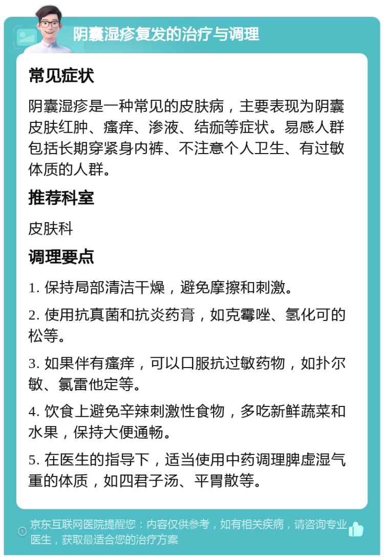 阴囊湿疹复发的治疗与调理 常见症状 阴囊湿疹是一种常见的皮肤病，主要表现为阴囊皮肤红肿、瘙痒、渗液、结痂等症状。易感人群包括长期穿紧身内裤、不注意个人卫生、有过敏体质的人群。 推荐科室 皮肤科 调理要点 1. 保持局部清洁干燥，避免摩擦和刺激。 2. 使用抗真菌和抗炎药膏，如克霉唑、氢化可的松等。 3. 如果伴有瘙痒，可以口服抗过敏药物，如扑尔敏、氯雷他定等。 4. 饮食上避免辛辣刺激性食物，多吃新鲜蔬菜和水果，保持大便通畅。 5. 在医生的指导下，适当使用中药调理脾虚湿气重的体质，如四君子汤、平胃散等。