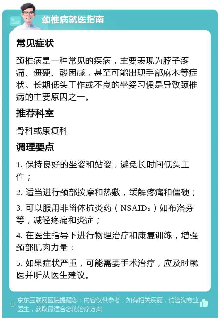 颈椎病就医指南 常见症状 颈椎病是一种常见的疾病，主要表现为脖子疼痛、僵硬、酸困感，甚至可能出现手部麻木等症状。长期低头工作或不良的坐姿习惯是导致颈椎病的主要原因之一。 推荐科室 骨科或康复科 调理要点 1. 保持良好的坐姿和站姿，避免长时间低头工作； 2. 适当进行颈部按摩和热敷，缓解疼痛和僵硬； 3. 可以服用非甾体抗炎药（NSAIDs）如布洛芬等，减轻疼痛和炎症； 4. 在医生指导下进行物理治疗和康复训练，增强颈部肌肉力量； 5. 如果症状严重，可能需要手术治疗，应及时就医并听从医生建议。