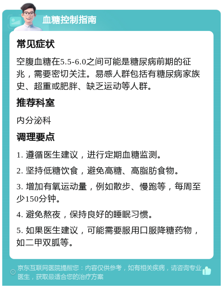 血糖控制指南 常见症状 空腹血糖在5.5-6.0之间可能是糖尿病前期的征兆，需要密切关注。易感人群包括有糖尿病家族史、超重或肥胖、缺乏运动等人群。 推荐科室 内分泌科 调理要点 1. 遵循医生建议，进行定期血糖监测。 2. 坚持低糖饮食，避免高糖、高脂肪食物。 3. 增加有氧运动量，例如散步、慢跑等，每周至少150分钟。 4. 避免熬夜，保持良好的睡眠习惯。 5. 如果医生建议，可能需要服用口服降糖药物，如二甲双胍等。