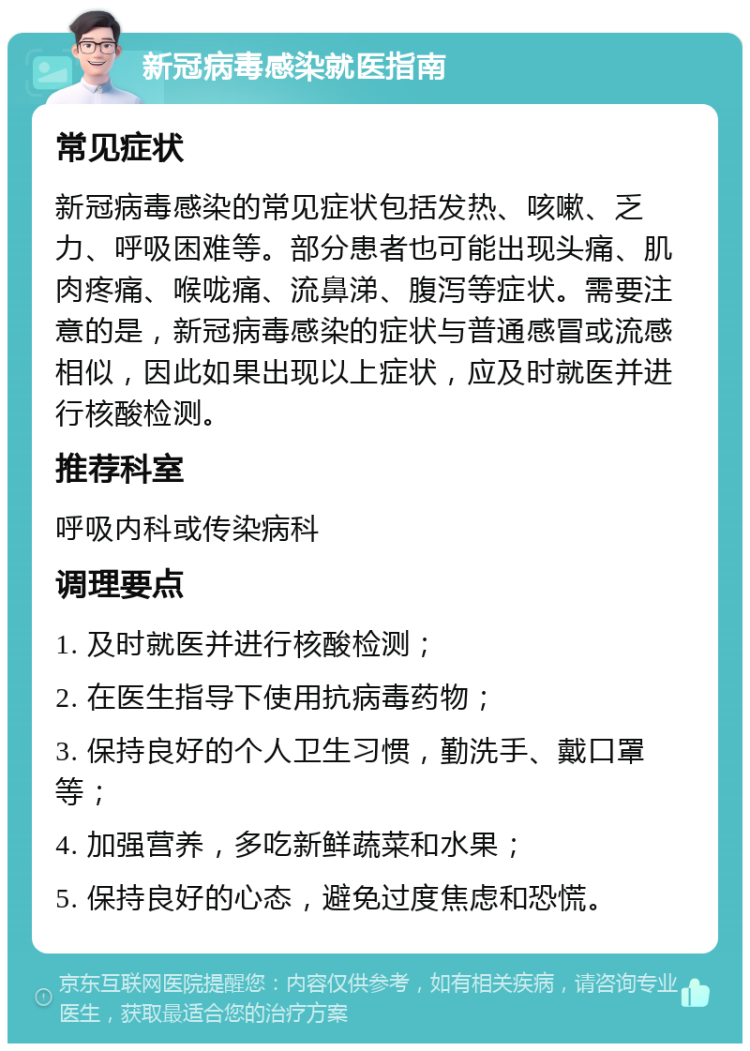 新冠病毒感染就医指南 常见症状 新冠病毒感染的常见症状包括发热、咳嗽、乏力、呼吸困难等。部分患者也可能出现头痛、肌肉疼痛、喉咙痛、流鼻涕、腹泻等症状。需要注意的是，新冠病毒感染的症状与普通感冒或流感相似，因此如果出现以上症状，应及时就医并进行核酸检测。 推荐科室 呼吸内科或传染病科 调理要点 1. 及时就医并进行核酸检测； 2. 在医生指导下使用抗病毒药物； 3. 保持良好的个人卫生习惯，勤洗手、戴口罩等； 4. 加强营养，多吃新鲜蔬菜和水果； 5. 保持良好的心态，避免过度焦虑和恐慌。