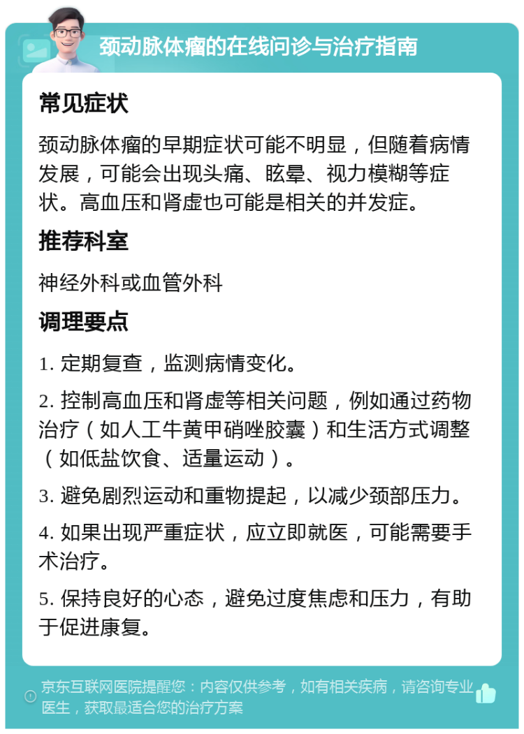 颈动脉体瘤的在线问诊与治疗指南 常见症状 颈动脉体瘤的早期症状可能不明显，但随着病情发展，可能会出现头痛、眩晕、视力模糊等症状。高血压和肾虚也可能是相关的并发症。 推荐科室 神经外科或血管外科 调理要点 1. 定期复查，监测病情变化。 2. 控制高血压和肾虚等相关问题，例如通过药物治疗（如人工牛黄甲硝唑胶囊）和生活方式调整（如低盐饮食、适量运动）。 3. 避免剧烈运动和重物提起，以减少颈部压力。 4. 如果出现严重症状，应立即就医，可能需要手术治疗。 5. 保持良好的心态，避免过度焦虑和压力，有助于促进康复。