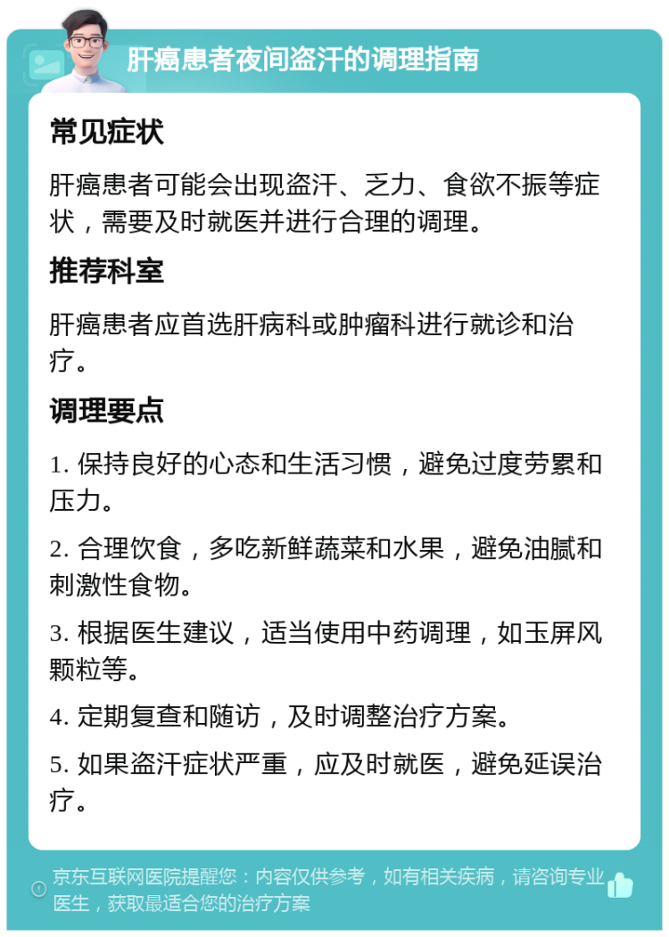 肝癌患者夜间盗汗的调理指南 常见症状 肝癌患者可能会出现盗汗、乏力、食欲不振等症状，需要及时就医并进行合理的调理。 推荐科室 肝癌患者应首选肝病科或肿瘤科进行就诊和治疗。 调理要点 1. 保持良好的心态和生活习惯，避免过度劳累和压力。 2. 合理饮食，多吃新鲜蔬菜和水果，避免油腻和刺激性食物。 3. 根据医生建议，适当使用中药调理，如玉屏风颗粒等。 4. 定期复查和随访，及时调整治疗方案。 5. 如果盗汗症状严重，应及时就医，避免延误治疗。