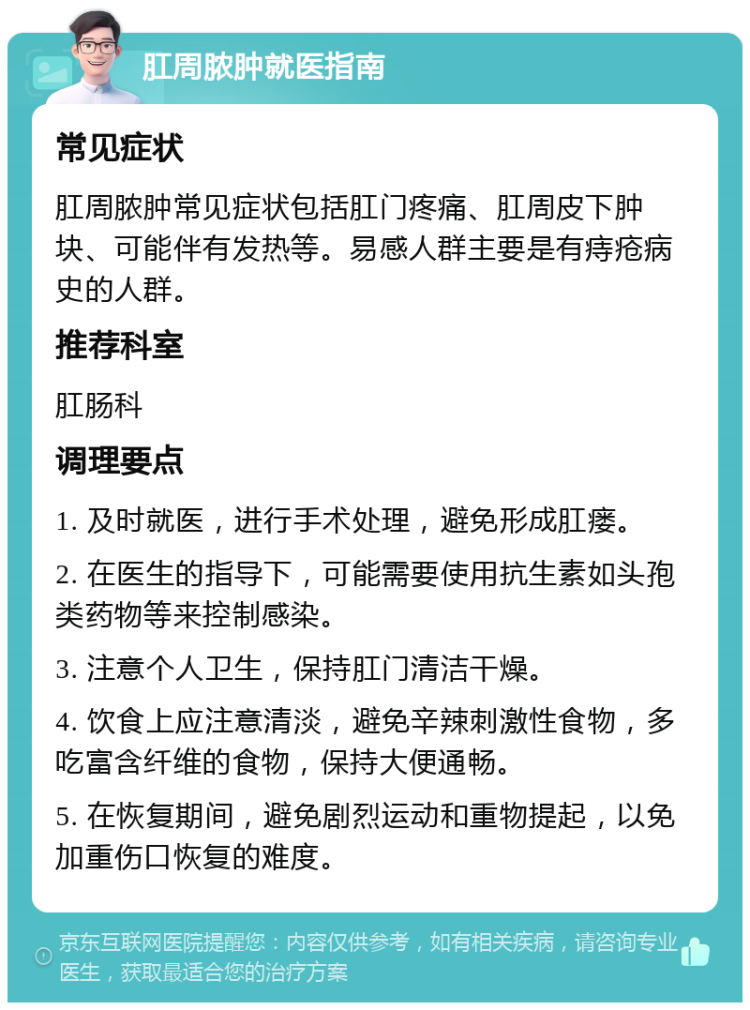 肛周脓肿就医指南 常见症状 肛周脓肿常见症状包括肛门疼痛、肛周皮下肿块、可能伴有发热等。易感人群主要是有痔疮病史的人群。 推荐科室 肛肠科 调理要点 1. 及时就医，进行手术处理，避免形成肛瘘。 2. 在医生的指导下，可能需要使用抗生素如头孢类药物等来控制感染。 3. 注意个人卫生，保持肛门清洁干燥。 4. 饮食上应注意清淡，避免辛辣刺激性食物，多吃富含纤维的食物，保持大便通畅。 5. 在恢复期间，避免剧烈运动和重物提起，以免加重伤口恢复的难度。