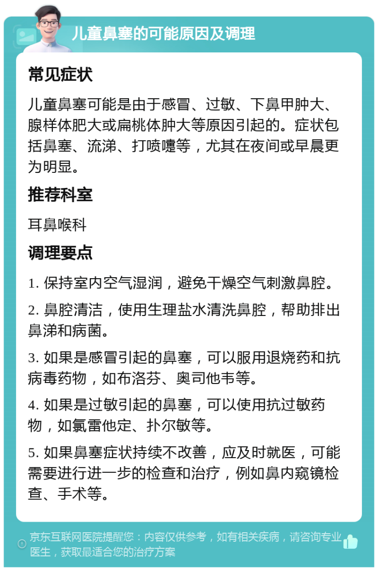 儿童鼻塞的可能原因及调理 常见症状 儿童鼻塞可能是由于感冒、过敏、下鼻甲肿大、腺样体肥大或扁桃体肿大等原因引起的。症状包括鼻塞、流涕、打喷嚏等，尤其在夜间或早晨更为明显。 推荐科室 耳鼻喉科 调理要点 1. 保持室内空气湿润，避免干燥空气刺激鼻腔。 2. 鼻腔清洁，使用生理盐水清洗鼻腔，帮助排出鼻涕和病菌。 3. 如果是感冒引起的鼻塞，可以服用退烧药和抗病毒药物，如布洛芬、奥司他韦等。 4. 如果是过敏引起的鼻塞，可以使用抗过敏药物，如氯雷他定、扑尔敏等。 5. 如果鼻塞症状持续不改善，应及时就医，可能需要进行进一步的检查和治疗，例如鼻内窥镜检查、手术等。