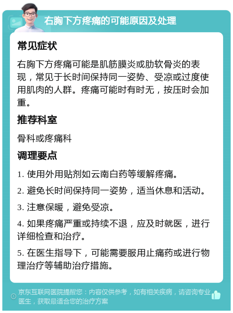 右胸下方疼痛的可能原因及处理 常见症状 右胸下方疼痛可能是肌筋膜炎或肋软骨炎的表现，常见于长时间保持同一姿势、受凉或过度使用肌肉的人群。疼痛可能时有时无，按压时会加重。 推荐科室 骨科或疼痛科 调理要点 1. 使用外用贴剂如云南白药等缓解疼痛。 2. 避免长时间保持同一姿势，适当休息和活动。 3. 注意保暖，避免受凉。 4. 如果疼痛严重或持续不退，应及时就医，进行详细检查和治疗。 5. 在医生指导下，可能需要服用止痛药或进行物理治疗等辅助治疗措施。